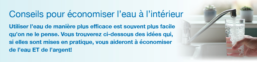 Conseils pour conomiser l'eau  l'intrieur.<br />Utiliser l'eau de manire plus efficace est souvent plus facile qu'on ne le pense. Vous trouverez ci-dessous des ides qui, si elles sont mises en pratique, vous aideront  conomiser de l'eau ET de l'argent!